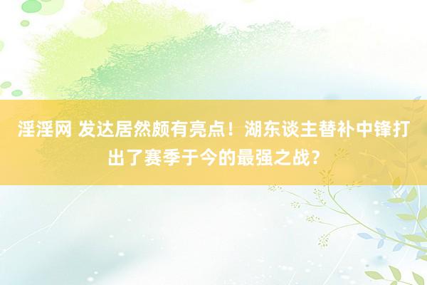 淫淫网 发达居然颇有亮点！湖东谈主替补中锋打出了赛季于今的最强之战？