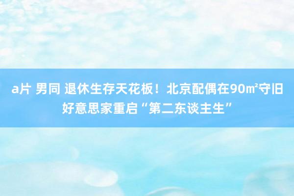 a片 男同 退休生存天花板！北京配偶在90㎡守旧好意思家重启“第二东谈主生”