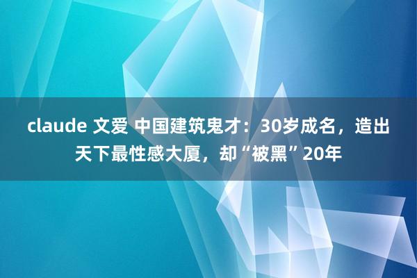 claude 文爱 中国建筑鬼才：30岁成名，造出天下最性感大厦，却“被黑”20年