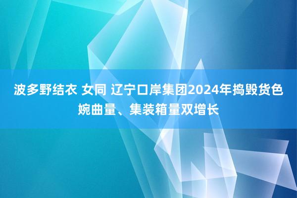 波多野结衣 女同 辽宁口岸集团2024年捣毁货色婉曲量、集装箱量双增长