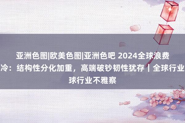 亚洲色图|欧美色图|亚洲色吧 2024全球浪费商场遇冷：结构性分化加重，高端破钞韧性犹存｜全球行业不雅察