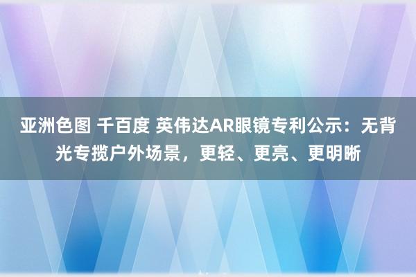 亚洲色图 千百度 英伟达AR眼镜专利公示：无背光专揽户外场景，更轻、更亮、更明晰