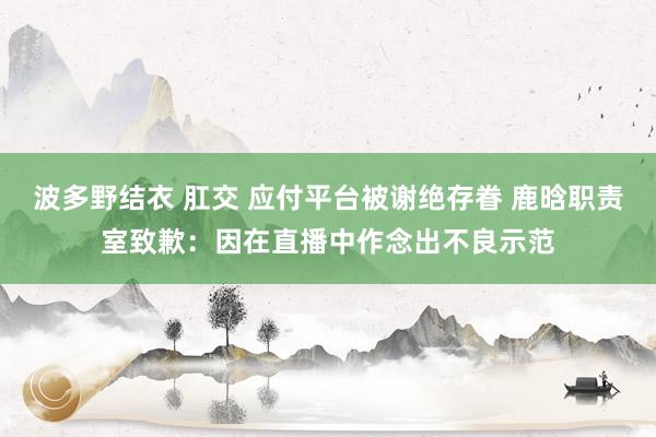 波多野结衣 肛交 应付平台被谢绝存眷 鹿晗职责室致歉：因在直播中作念出不良示范