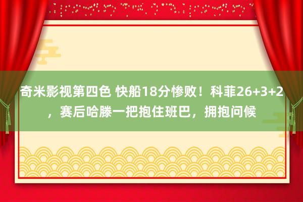 奇米影视第四色 快船18分惨败！科菲26+3+2，赛后哈滕一把抱住班巴，拥抱问候