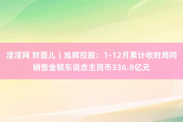 淫淫网 财面儿丨旭辉控股：1-12月累计收时局同销售金额东说念主民币336.8亿元