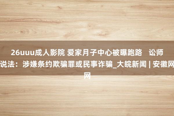 26uuu成人影院 爱家月子中心被曝跑路   讼师说法：涉嫌条约欺骗罪或民事诈骗_大皖新闻 | 安徽网