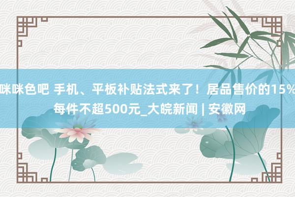 咪咪色吧 手机、平板补贴法式来了！居品售价的15% 每件不超500元_大皖新闻 | 安徽网