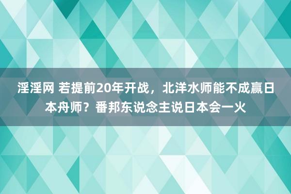 淫淫网 若提前20年开战，北洋水师能不成赢日本舟师？番邦东说念主说日本会一火