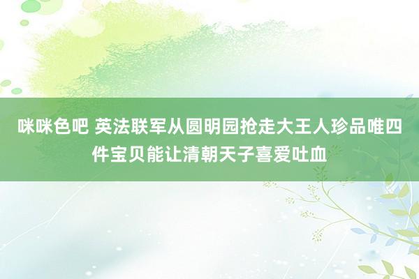 咪咪色吧 英法联军从圆明园抢走大王人珍品唯四件宝贝能让清朝天子喜爱吐血