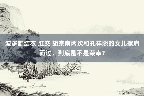 波多野结衣 肛交 胡宗南两次和孔祥熙的女儿擦肩而过，到底是不是荣幸？