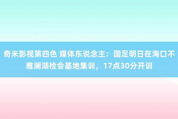 奇米影视第四色 媒体东说念主：国足明日在海口不雅澜湖检会基地集训，17点30分开训