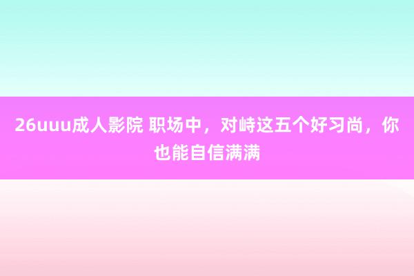 26uuu成人影院 职场中，对峙这五个好习尚，你也能自信满满