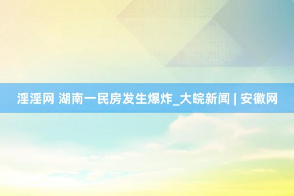 淫淫网 湖南一民房发生爆炸_大皖新闻 | 安徽网