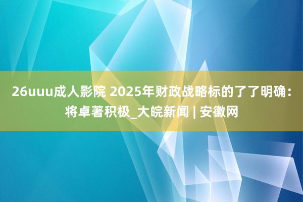 26uuu成人影院 2025年财政战略标的了了明确：将卓著积极_大皖新闻 | 安徽网