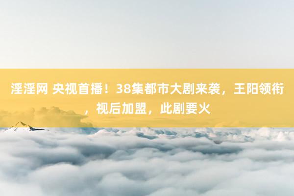 淫淫网 央视首播！38集都市大剧来袭，王阳领衔，视后加盟，此剧要火