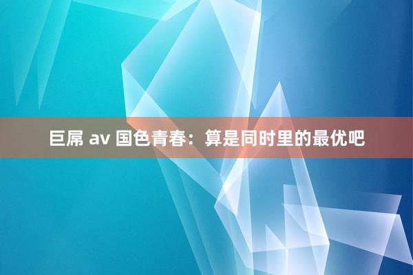 巨屌 av 国色青春：算是同时里的最优吧