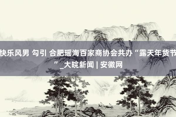 快乐风男 勾引 合肥瑶海百家商协会共办“露天年货节”_大皖新闻 | 安徽网