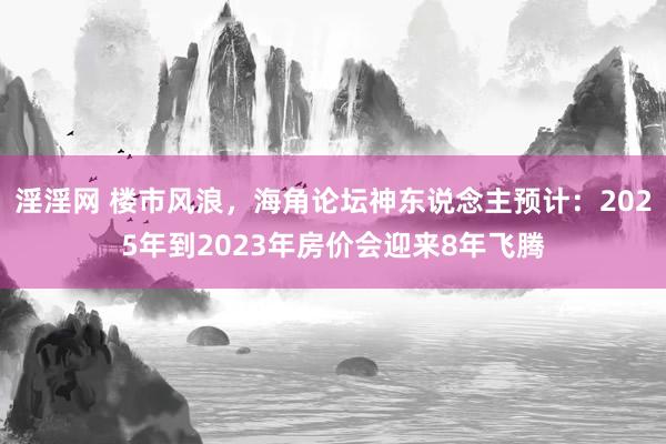 淫淫网 楼市风浪，海角论坛神东说念主预计：2025年到2023年房价会迎来8年飞腾