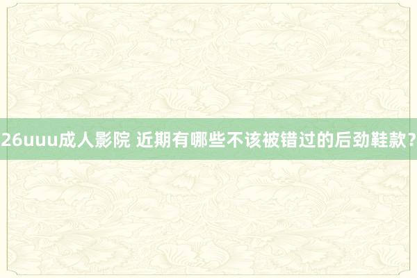 26uuu成人影院 近期有哪些不该被错过的后劲鞋款？