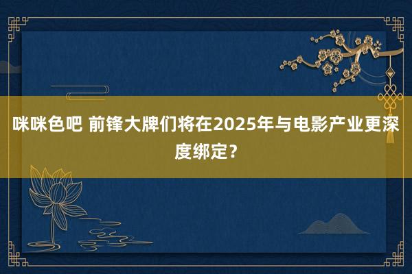 咪咪色吧 前锋大牌们将在2025年与电影产业更深度绑定？