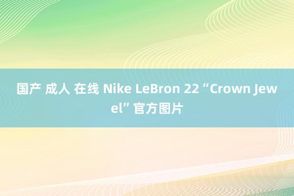 国产 成人 在线 Nike LeBron 22“Crown Jewel”官方图片