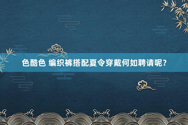 色酷色 编织裤搭配夏令穿戴何如聘请呢？