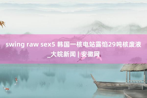 swing raw sex5 韩国一核电站露馅29吨核废液_大皖新闻 | 安徽网