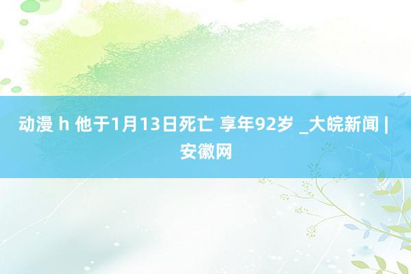 动漫 h 他于1月13日死亡 享年92岁 _大皖新闻 | 安徽网