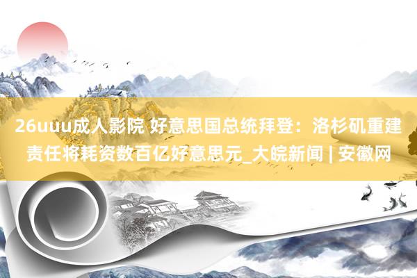 26uuu成人影院 好意思国总统拜登：洛杉矶重建责任将耗资数百亿好意思元_大皖新闻 | 安徽网