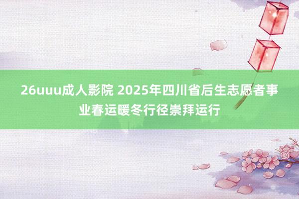 26uuu成人影院 2025年四川省后生志愿者事业春运暖冬行径崇拜运行