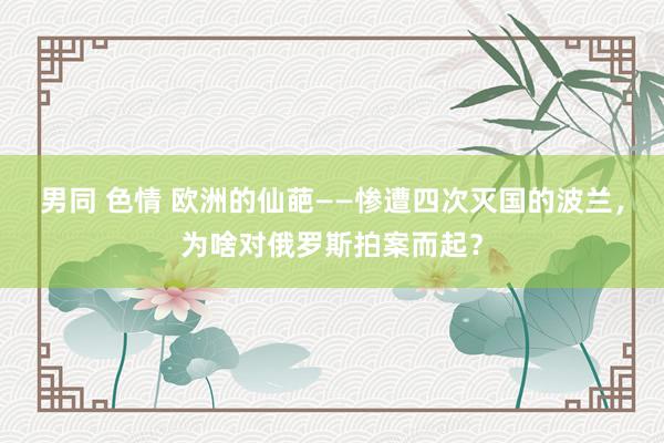 男同 色情 欧洲的仙葩——惨遭四次灭国的波兰，为啥对俄罗斯拍案而起？