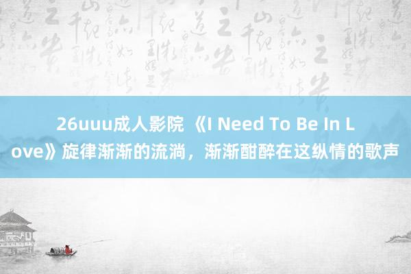 26uuu成人影院 《I Need To Be In Love》旋律渐渐的流淌，渐渐酣醉在这纵情的歌声