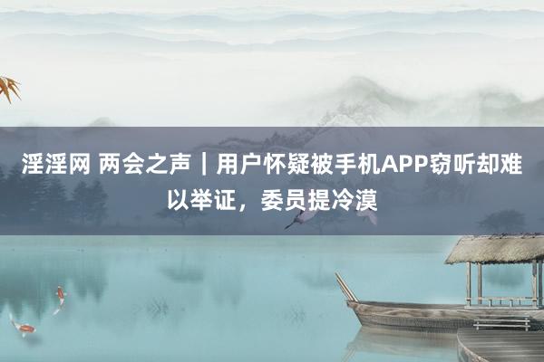 淫淫网 两会之声｜用户怀疑被手机APP窃听却难以举证，委员提冷漠