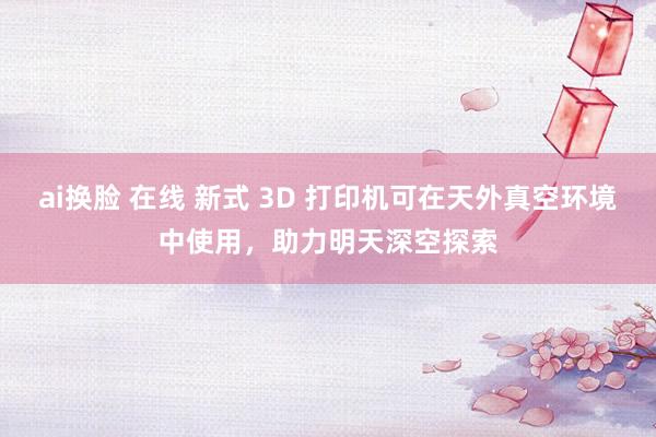 ai换脸 在线 新式 3D 打印机可在天外真空环境中使用，助力明天深空探索