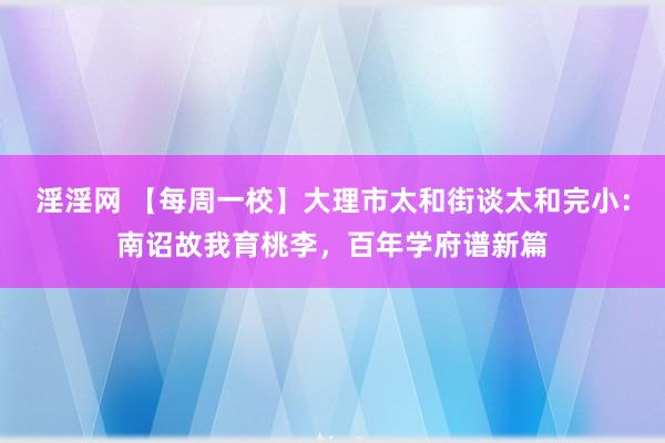 淫淫网 【每周一校】大理市太和街谈太和完小：南诏故我育桃李，百年学府谱新篇