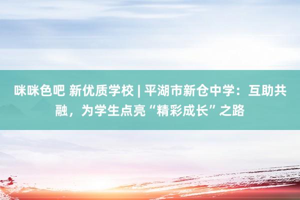 咪咪色吧 新优质学校 | 平湖市新仓中学：互助共融，为学生点亮“精彩成长”之路