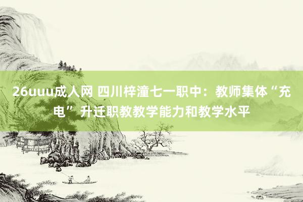 26uuu成人网 四川梓潼七一职中：教师集体“充电” 升迁职教教学能力和教学水平