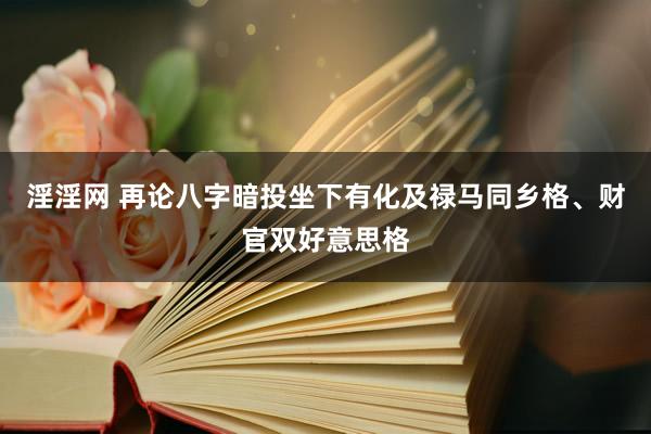 淫淫网 再论八字暗投坐下有化及禄马同乡格、财官双好意思格