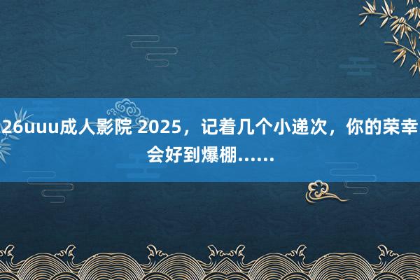 26uuu成人影院 2025，记着几个小递次，你的荣幸会好到爆棚......