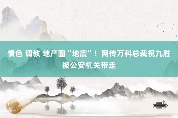 情色 调教 地产圈“地震”！网传万科总裁祝九胜被公安机关带走