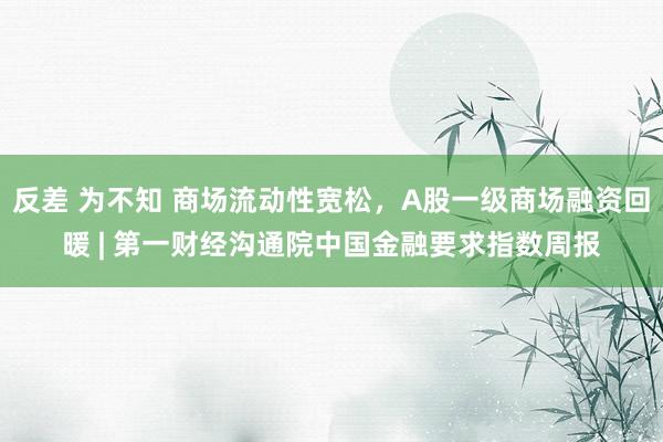 反差 为不知 商场流动性宽松，A股一级商场融资回暖 | 第一财经沟通院中国金融要求指数周报