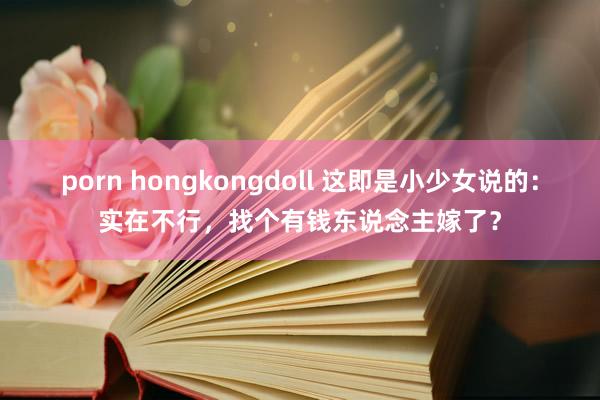 porn hongkongdoll 这即是小少女说的：实在不行，找个有钱东说念主嫁了？