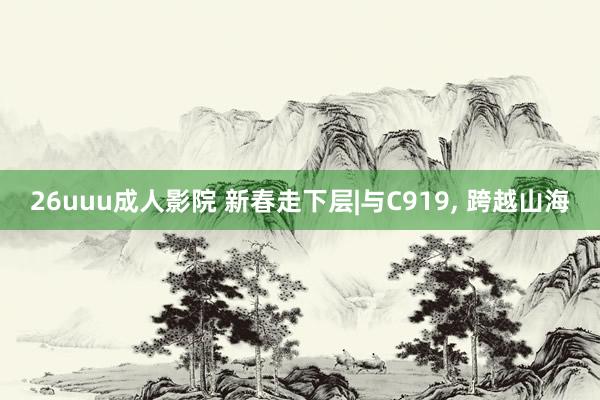 26uuu成人影院 新春走下层|与C919， 跨越山海