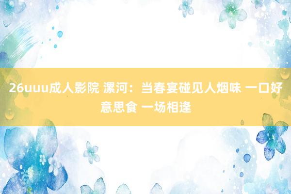 26uuu成人影院 漯河：当春宴碰见人烟味 一口好意思食 一场相逢