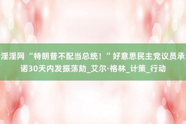 淫淫网 “特朗普不配当总统！”好意思民主党议员承诺30天内发振荡劾_艾尔·格林_计策_行动