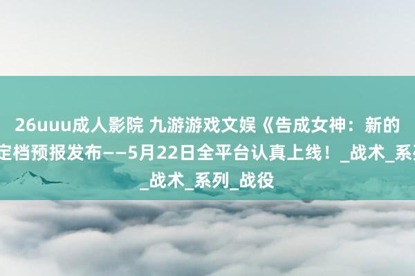 26uuu成人影院 九游游戏文娱《告成女神：新的但愿》定档预报发布——5月22日全平台认真上线！_战术_系列_战役