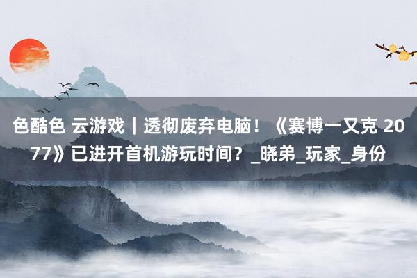 色酷色 云游戏｜透彻废弃电脑！《赛博一又克 2077》已进开首机游玩时间？_晓弟_玩家_身份