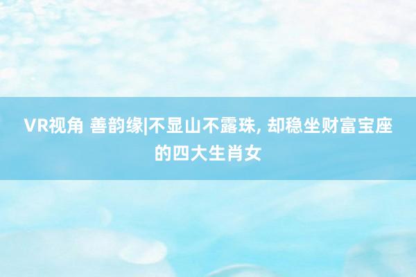 VR视角 善韵缘|不显山不露珠, 却稳坐财富宝座的四大生肖女